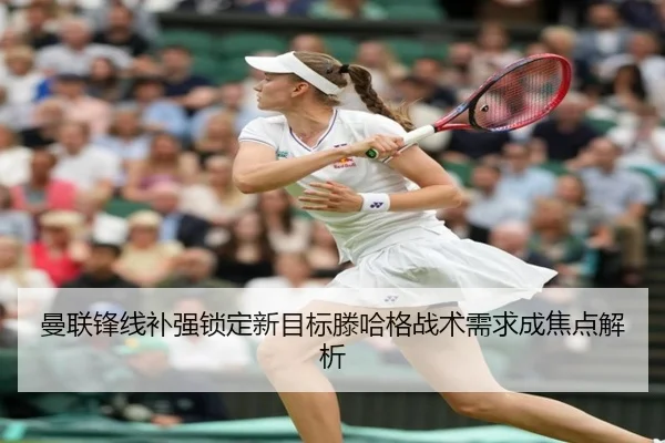 曼联锋线补强锁定新目标滕哈格战术需求成焦点解析
